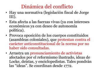 Dinámica del conflicto
• Hay una normativa (legislación fiscal de Jorge
III).
• Esta afecta a las fuerzas vivas (ya con intereses
económicos ya con deseo de autonomía
política).
• Provoca oposición de los cuerpos constituidos
(asambleas coloniales), que protestan contra el
carácter anticonstitucional de la norma por no
haber sido consultadas.
• Arrastra un pronunciamiento de activistas
afectados por el reformismo ilustrado, ideas de
Locke, deístas, y enciclopedistas. Tales pondrán
las “ideas”. Se coordinan desde 1772.
 