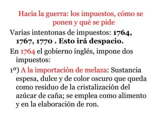 Hacia la guerra: los impuestos, cómo se
ponen y qué se pide
Varias intentonas de impuestos: 1764,
1767, 1770 . Esto irá despacio.
En 1764 el gobierno inglés, impone dos
impuestos:
1º) A la importación de melaza: Sustancia
espesa, dulce y de color oscuro que queda
como residuo de la cristalización del
azúcar de caña; se emplea como alimento
y en la elaboración de ron.
 