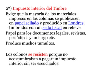 2º) Impuesto interior del Timbre
Exige que la mayoría de los materiales
impresos en las colonias se publicasen
en papel sellado y producido en Londres,
timbrados con un sello fiscal en relieve.
Papel para los documentos legales, revistas,
periódicos y un largo etc.
Produce muchos tumultos.
Los colonos se resisten porque no
acostumbraban a pagar un impuesto
interior sin ser escuchados.
 
