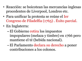 • Reacción: se boicotean las mercancías inglesas
procedentes de Liverpool, Londres etc.
• Para unificar la protesta se reúne el Ier
Congreso de Filadelfia (1765) . Éxito parcial.
• En Inglaterra:
–El Gobierno retira los impuestos
impopulares (melaza y timbre) en 1766 pero
mantiene el té (bebida nacional).
–El Parlamento declara su derecho a poner
contribuciones a los colonos.
 
