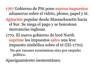 1767 Gobierno de Pitt pone nuevos impuestos
aduaneros sobre el vidrio, plomo, papel y té.
Agitación popular desde Massachusetts hacia
el Sur. Se niega el pago y se boicotean
mercancías inglesas.
1770. El nuevo gobierno de lord North
suprime los impuestos salvo una leve
impuesto simbólica sobre el té (III-1770).
No por razones económicas sino por empeño
político.
Apaciguamiento momentáneo.
 