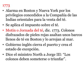 1773
• Alarma en Boston y Nueva York por los
privilegios concedidos a la Compañía de las
Indias orientales para la venta del té.
• Se aplica el impuesto sobre el té.
• Motín o Jornada del té, dic. 1773. Colonos
disfrazados de pieles rojas asaltan unos barcos
llenos de té en Boston y lo arrojan al mar.
• Gobierno inglés cierra el puerto y crea el
estado de excepción.
• Dice el ministro North a Jorge III: “Los
colonos deben someterse o triunfar”.
 