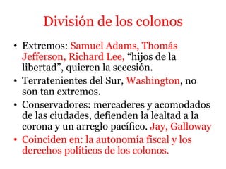 División de los colonos
• Extremos: Samuel Adams, Thomás
Jefferson, Richard Lee, “hijos de la
libertad”, quieren la secesión.
• Terratenientes del Sur, Washington, no
son tan extremos.
• Conservadores: mercaderes y acomodados
de las ciudades, defienden la lealtad a la
corona y un arreglo pacífico. Jay, Galloway
• Coinciden en: la autonomía fiscal y los
derechos políticos de los colonos.
 