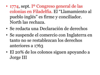 • 1774, sept. Iº Congreso general de las
colonias en Filadelfia. El “Llamamiento al
pueblo inglés” es firme y conciliador.
North las rechaza.
• Se redacta una Declaración de derechos
• Se suspende el comercio con Inglaterra en
tanto no se restablezcan los derechos
anteriores a 1763
• El 20% de los colonos siguen apoyando a
Jorge III
 