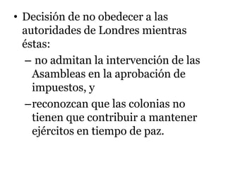 • Decisión de no obedecer a las
autoridades de Londres mientras
éstas:
– no admitan la intervención de las
Asambleas en la aprobación de
impuestos, y
–reconozcan que las colonias no
tienen que contribuir a mantener
ejércitos en tiempo de paz.
 