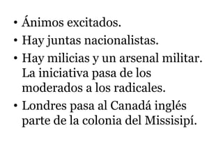 • Ánimos excitados.
• Hay juntas nacionalistas.
• Hay milicias y un arsenal militar.
La iniciativa pasa de los
moderados a los radicales.
• Londres pasa al Canadá inglés
parte de la colonia del Missisipí.
 