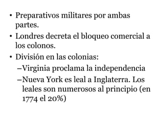 • Preparativos militares por ambas
partes.
• Londres decreta el bloqueo comercial a
los colonos.
• División en las colonias:
–Virginia proclama la independencia
–Nueva York es leal a Inglaterra. Los
leales son numerosos al principio (en
1774 el 20%)
 