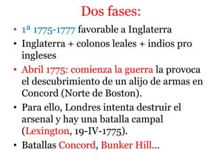 Dos fases:
• 1ª 1775-1777 favorable a Inglaterra
• Inglaterra + colonos leales + indios pro
ingleses
• Abril 1775: comienza la guerra la provoca
el descubrimiento de un alijo de armas en
Concord (Norte de Boston).
• Para ello, Londres intenta destruir el
arsenal y hay una batalla campal
(Lexington, 19-IV-1775).
• Batallas Concord, Bunker Hill…
 