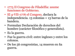 • 1775 II Congreso de Filadelfia: asume
funciones de Gobierno.
• El 4-VII-1776 el Congeso, declara la
independencia. 13 colonias = 13 barras de la
bandera.
• Formulan Declaración de derechos del
hombre (carácter filosófico y generalista).
• Es la guerra.
• Fue la guerra civil: entre ingleses y entre los
colonos.
• De los 56 congresistas, 14 mueren en ña
guerra.
 