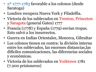• 2ª 1777-1783 favorable a los colonos (desde
Saratoga)
• Londres recupera Nueva York y Filadelfia.
• Victoria de los sublevados en Trenton, Princeton
y Saragota (general Gates) 1777
• Francia (1778) y España (1779) envían tropas.
Esto salvó a los insurrectos.
• Guerra en Indias Orientales, Menorca, Gibraltar
• Los colonos tienen en contra: la división interna
entre los sublevados, las enormes distancias,las
difíciles comunicaciones, las diferencias sociales
y económicas.
• Victoria de los sublevados en Yorktown 1781
(7.200 prisioneros)
 