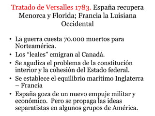 Tratado de Versalles 1783. España recupera
Menorca y Florida; Francia la Luisiana
Occidental
• La guerra cuesta 70.000 muertos para
Norteamérica.
• Los “leales” emigran al Canadá.
• Se agudiza el problema de la constitución
interior y la cohesión del Estado federal.
• Se establece el equilibrio marítimo Inglaterra
– Francia
• España goza de un nuevo empuje militar y
económico. Pero se propaga las ideas
separatistas en algunos grupos de América.
 