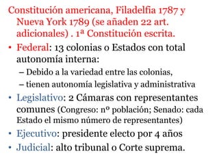 Constitución americana, Filadelfia 1787 y
Nueva York 1789 (se añaden 22 art.
adicionales) . 1ª Constitución escrita.
• Federal: 13 colonias o Estados con total
autonomía interna:
– Debido a la variedad entre las colonias,
– tienen autonomía legislativa y administrativa
• Legislativo: 2 Cámaras con representantes
comunes (Congreso: nº población; Senado: cada
Estado el mismo número de representantes)
• Ejecutivo: presidente electo por 4 años
• Judicial: alto tribunal o Corte suprema.
 