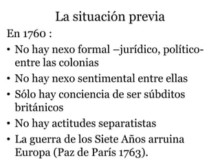 La situación previa
En 1760 :
• No hay nexo formal –jurídico, político-
entre las colonias
• No hay nexo sentimental entre ellas
• Sólo hay conciencia de ser súbditos
británicos
• No hay actitudes separatistas
• La guerra de los Siete Años arruina
Europa (Paz de París 1763).
 