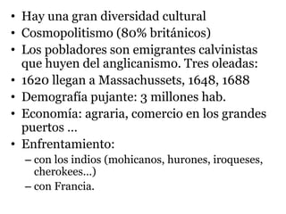 • Hay una gran diversidad cultural
• Cosmopolitismo (80% británicos)
• Los pobladores son emigrantes calvinistas
que huyen del anglicanismo. Tres oleadas:
• 1620 llegan a Massachussets, 1648, 1688
• Demografía pujante: 3 millones hab.
• Economía: agraria, comercio en los grandes
puertos …
• Enfrentamiento:
– con los indios (mohicanos, hurones, iroqueses,
cherokees…)
– con Francia.
 
