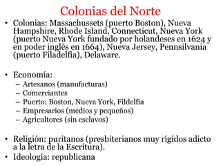 Colonias del Norte
• Colonias: Massachussets (puerto Boston), Nueva
Hampshire, Rhode Island, Connecticut, Nueva York
(puerto Nueva York fundado por holandeses en 1624 y
en poder inglés en 1664), Nueva Jersey, Pennsilvania
(puerto Filadelfia), Delaware.
• Economía:
– Artesanos (manufacturas)
– Comerciantes
– Puerto: Boston, Nueva York, Fildelfia
– Empresarios (medios y pequeños)
– Agricultores (sin esclavos)
• Religión: puritanos (presbiterianos muy rígidos adicto
a la letra de la Escritura).
• Ideología: republicana
 