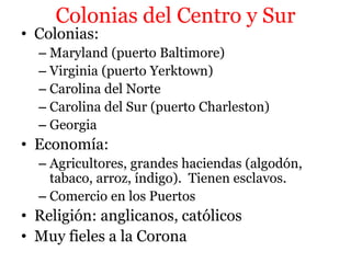 Colonias del Centro y Sur
• Colonias:
– Maryland (puerto Baltimore)
– Virginia (puerto Yerktown)
– Carolina del Norte
– Carolina del Sur (puerto Charleston)
– Georgia
• Economía:
– Agricultores, grandes haciendas (algodón,
tabaco, arroz, índigo). Tienen esclavos.
– Comercio en los Puertos
• Religión: anglicanos, católicos
• Muy fieles a la Corona
 