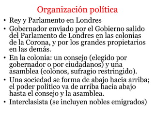 Organización política
• Rey y Parlamento en Londres
• Gobernador enviado por el Gobierno salido
del Parlamento de Londres en las colonias
de la Corona, y por los grandes propietarios
en las demás.
• En la colonia: un consejo (elegido por
gobernador o por ciudadanos) y una
asamblea (colonos, sufragio restringido).
• Una sociedad se forma de abajo hacia arriba;
el poder político va de arriba hacia abajo
hasta el consejo y la asamblea.
• Interclasista (se incluyen nobles emigrados)
 