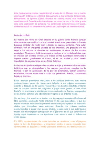 toda Norteamérica (media y septentrional) al este del río Misisipi, con lo cual la
colonización británica se extendió decisivamente a los territorios canadienses.
Irónicamente, la opinión pública británica no celebró mucho este triunfo al
considerarse al Canadá un territorio lejano, sin minas de oro ni de plata, y apto
sólo para explotación de peletería. Tal sentimiento exitía también en Francia,
donde las masas no lamentaron la pérdida de Canadá por los mismos motivos.
Inicio del conflicto
La victoria del Reino de Gran Bretaña en su guerra contra Francia condujo
directamente a un conflicto con sus colonias americanas, pues ahora la Corona
buscaba controlar de modo real y directo los nuevos territorios. Para evitar
conflictos con los indígenas (aliados de los británicos) una proclama del rey
negó a los colonos el derecho de establecerse al oeste de los montes
Apalaches. El gobierno británico empezó a castigar a los contrabandistas (que
se movían con facilidad debido a la lenidad de las autoridades coloniales) e
impuso nuevos gravámenes al azúcar, el té, los textiles y otros bienes
importados de gran demanda en las Trece Colonias.
La Ley de Alojamiento obligó a las colonias a alojar y alimentar a los soldados
británicos que se despalzaban a las nuevas guarniciones creadas por la
Corona; y con la aprobación de la Ley de Estampillas, debían adherirse
estampillas fiscales especiales a todos los periódicos, folletos, documentos
legales y licencias.
Estas medidas parecieron muy justas a los políticos británicos, que habían
gastado fuertes sumas de dinero para defender a sus colonias americanas
durante y después de la Guerra Franco-India y en Londres resultaba evidente
que los colonos debían ser obligados a pagar esos gastos. Si bien Gran
Bretaña no practicaba la absolutismo como en el restro de Europa, se esperaba
de las lejanas colonias una obediencia sín réplica a las órdenes reales.
Sin embargo, los americanos temían que los nuevos impuestos dificultasen el
libre comercio practicado hasta entonces (y del cual dependían), y que las
tropas británicas estacionadas pudiesen ser usadas para aplastar las libertades
civiles que disfrutaban hasta entonces. Además, los colonos estaban
acostumbrados a pagar muy pocos tributos, y éstos sólo a sus autoridades
locales que les otorgaban participación en el gobierno; de ahí que considerasen
injusto pagar impuestos a una lejanísima corte sobre la cual no influían en
modo alguno.
En 1765, representantes de nueve colonias se reunieron como «Congreso
sobre la Ley de Estampillas» y protestaron contra el nuevo impuesto. Los
comerciantes se negaron a vender productos británicos, los distribuidores de
 