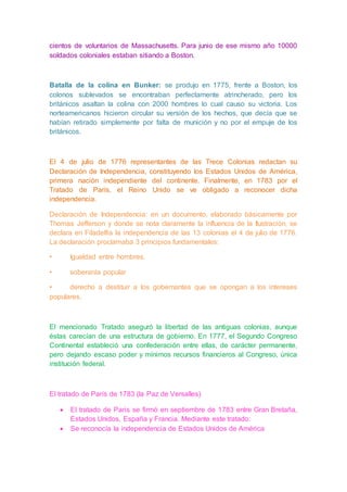 cientos de voluntarios de Massachusetts. Para junio de ese mismo año 10000
soldados coloniales estaban sitiando a Boston.
Batalla de la colina en Bunker: se produjo en 1775, frente a Boston, los
colonos sublevados se encontraban perfectamente atrincherado, pero los
británicos asaltan la colina con 2000 hombres lo cual causo su victoria. Los
norteamericanos hicieron circular su versión de los hechos, que decía que se
habían retirado simplemente por falta de munición y no por el empuje de los
británicos.
El 4 de julio de 1776 representantes de las Trece Colonias redactan su
Declaración de Independencia, constituyendo los Estados Unidos de América,
primera nación independiente del continente. Finalmente, en 1783 por el
Tratado de París, el Reino Unido se ve obligado a reconocer dicha
independencia.
Declaración de Independencia: en un documento, elaborado básicamente por
Thomas Jefferson y donde se nota claramente la influencia de la Ilustración, se
declara en Filadelfia la independencia de las 13 colonias el 4 de julio de 1776.
La declaración proclamaba 3 principios fundamentales:
• Igualdad entre hombres.
• soberanía popular
• derecho a destituir a los gobernantes que se opongan a los intereses
populares.
El mencionado Tratado aseguró la libertad de las antiguas colonias, aunque
éstas carecían de una estructura de gobierno. En 1777, el Segundo Congreso
Continental estableció una confederación entre ellas, de carácter permanente,
pero dejando escaso poder y mínimos recursos financieros al Congreso, única
institución federal.
El tratado de París de 1783 (la Paz de Versalles)
 El tratado de Paris se firmó en septiembre de 1783 entre Gran Bretaña,
Estados Unidos, España y Francia. Mediante este tratado:
 Se reconocía la independencia de Estados Unidos de América
 