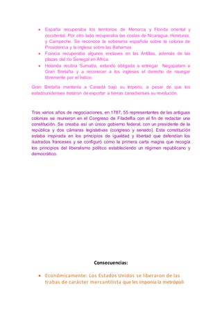  España recuperaba los territorios de Menorca y Florida oriental y
occidental. Por otro lado recuperaba las costas de Nicaragua, Honduras,
y Campeche. Se reconoce la soberanía española sobre la colonia de
Providencia y la inglesa sobre las Bahamas
 Francia recuperaba algunos enclaves en las Antillas, además de las
plazas del río Senegal en África.
 Holanda recibía Sumatra, estando obligada a entregar Negapatam a
Gran Bretaña y a reconocer a los ingleses el derecho de navegar
libremente por el Índico.
Gran Bretaña mantenía a Canadá bajo su Imperio, a pesar de que los
estadounidenses trataron de exportar a tierras canadienses su revolución.
Tras varios años de negociaciones, en 1787, 55 representantes de las antiguas
colonias se reunieron en el Congreso de Filadelfia con el fin de redactar una
constitución. Se creaba así un único gobierno federal, con un presidente de la
república y dos cámaras legislativas (congreso y senado). Esta constitución
estaba inspirada en los principios de igualdad y libertad que defendían los
ilustrados franceses y se configuró como la primera carta magna que recogía
los principios del liberalismo político estableciendo un régimen republicano y
democrático.
Consecuencias:
 Económicamente: Los Estados Unidos se liberaron de las
trabas de carácter mercantilista que les imponía la metrópoli
 