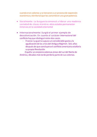 cuando eran colonias y se lanzaron a un proceso de expansión
económica y territorial que los convirtió en una gran potencia.
 Socialmente: La burguesía comenzó a liderar una moderna
sociedad de clases mientras otros estados permanecían
inmersos en la sociedad estamental
 Internacionalmente: Surgió el primer ejemplo de
descolonización. En cuanto al carácter internacional del
conflicto hay que distinguir entre dos casos.
- Francia: La guerra supuso un considerable gasto y la
agudización de las crisis del Antiguo Régimen. Seis años
después de que concluyera el conflicto americano estallaría
su propia Revolución
-España: se anexiono extensas áreas del sur del Norte de
América, décadas más tarde perdería parte de sus colonias.
 