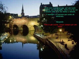 Envía esto a personas que, por una razón
cualquiera, son tus amig@s, tanto si no las ves
a menudo como si no les hablas a menudo…
Y reenvíalo a la persona que acaba de
enviártelo.
Recuerda:
“Todo lo que ocurre, ocurre siempre por una
razon”
 