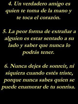 4. Un verdadero amigo es quien te toma de la mano y  te toca el corazón.  5. La peor forma de extrañar a alguien es estar sentado a su lado y saber que nunca lo podrás tener.  6. Nunca dejes de sonreír, ni siquiera cuando estés triste, porque nunca sabes quien se puede enamorar de tu sonrisa.  