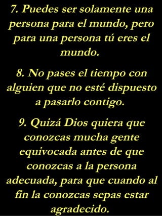 7. Puedes ser solamente una persona para el mundo, pero para una persona tú eres el mundo.  8. No pases el tiempo con alguien que no esté dispuesto a pasarlo contigo.  9. Quizá Dios quiera que conozcas mucha gente equivocada antes de que conozcas a la persona adecuada, para que cuando al fin la conozcas sepas estar agradecido.  