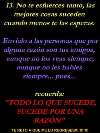 13. No te esfuerces tanto, las mejores cosas suceden  cuando menos te las esperas.  Envíalo a las personas que por alguna razón son tus amigos,  aunque no los veas siempre, aunque no les hables  siempre... pues...  recuerda:  "TODO LO QUE SUCEDE, SUCEDE POR UNA RAZÓN"  TE RETO A QUE ME LO REGRESES!!!!!!!!!!! 