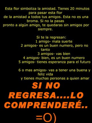    Esta flor simboliza la amistad.  Tienes 20 minutos para pasar esta flor  de la amistad a todos tus amigos. Esta no es una broma. Si no la pasas  pronto a algún amigo, te quedaras sin amigos por siempre.            Si te la regresan:                1 amigo- mala suerte                2 amigos- es un buen numero, pero no tanto                3 amigos- vas bien                4 amigos- bien, es un buen numero                5 amigos- tienes esperanza para el futuro                6 o mas amigos- vas a tener una buena y feliz vida                  y tienes muchas personas a quien amar .  SI NO REGRESA....LO COMPRENDERÉ..  =O) 