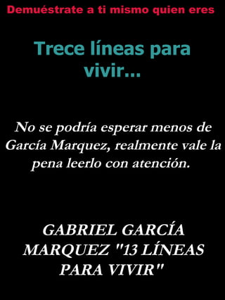 Demuéstrate a ti mismo quien eres


    Trece líneas para
         vivir...

 No se podría esperar menos de
García Marquez, realmente vale la
    pena leerlo con atención.



   GABRIEL GARCÍA
  MARQUEZ "13 LÍNEAS
     PARA VIVIR"
 