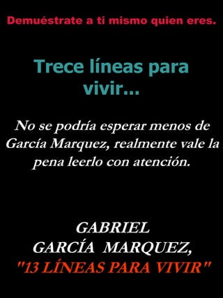 Demuéstrate a ti mismo quien eres.



    Trece líneas para
         vivir...
 No se podría esperar menos de
García Marquez, realmente vale la
    pena leerlo con atención.



        GABRIEL
   GARCÍA MARQUEZ,
 "13 LÍNEAS PARA VIVIR"
 