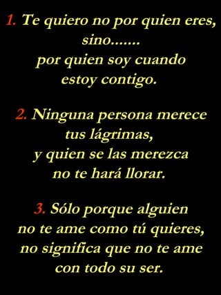1.  Te quiero no por quien eres, sino....... por quien soy cuando estoy contigo.  2.  Ninguna persona merece tus lágrimas,  y quien se las merezca no te hará llorar.  3.  Sólo porque alguien no te ame como tú quieres, no significa que no te ame con todo su ser.  