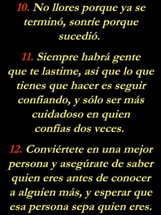 10.  No llores porque ya se terminó, sonríe porque sucedió.  11.  Siempre habrá gente que te lastime, así que lo que tienes que hacer es seguir confiando, y sólo ser más cuidadoso en quien confías dos veces.  12.  Conviértete en una mejor persona y asegúrate de saber quien eres antes de conocer a alguien más, y esperar que esa persona sepa quien eres. 