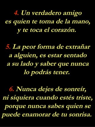 4.  Un verdadero amigo es quien te toma de la mano, y te toca el corazón.  5.  La peor forma de extrañar a alguien, es estar sentado a su lado y saber que nunca lo podrás tener.  6.  Nunca dejes de sonreír, ni siquiera cuando estés triste, porque nunca sabes quien se puede enamorar de tu sonrisa.  