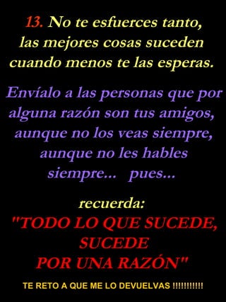 13.  No te esfuerces tanto, las mejores cosas suceden  cuando menos te las esperas.  Envíalo a las personas que por alguna razón son tus amigos,  aunque no los veas siempre, aunque no les hables siempre...  pues...  recuerda:  "TODO LO QUE SUCEDE, SUCEDE POR UNA RAZÓN"  TE RETO A QUE ME LO DEVUELVAS !!!!!!!!!!! 