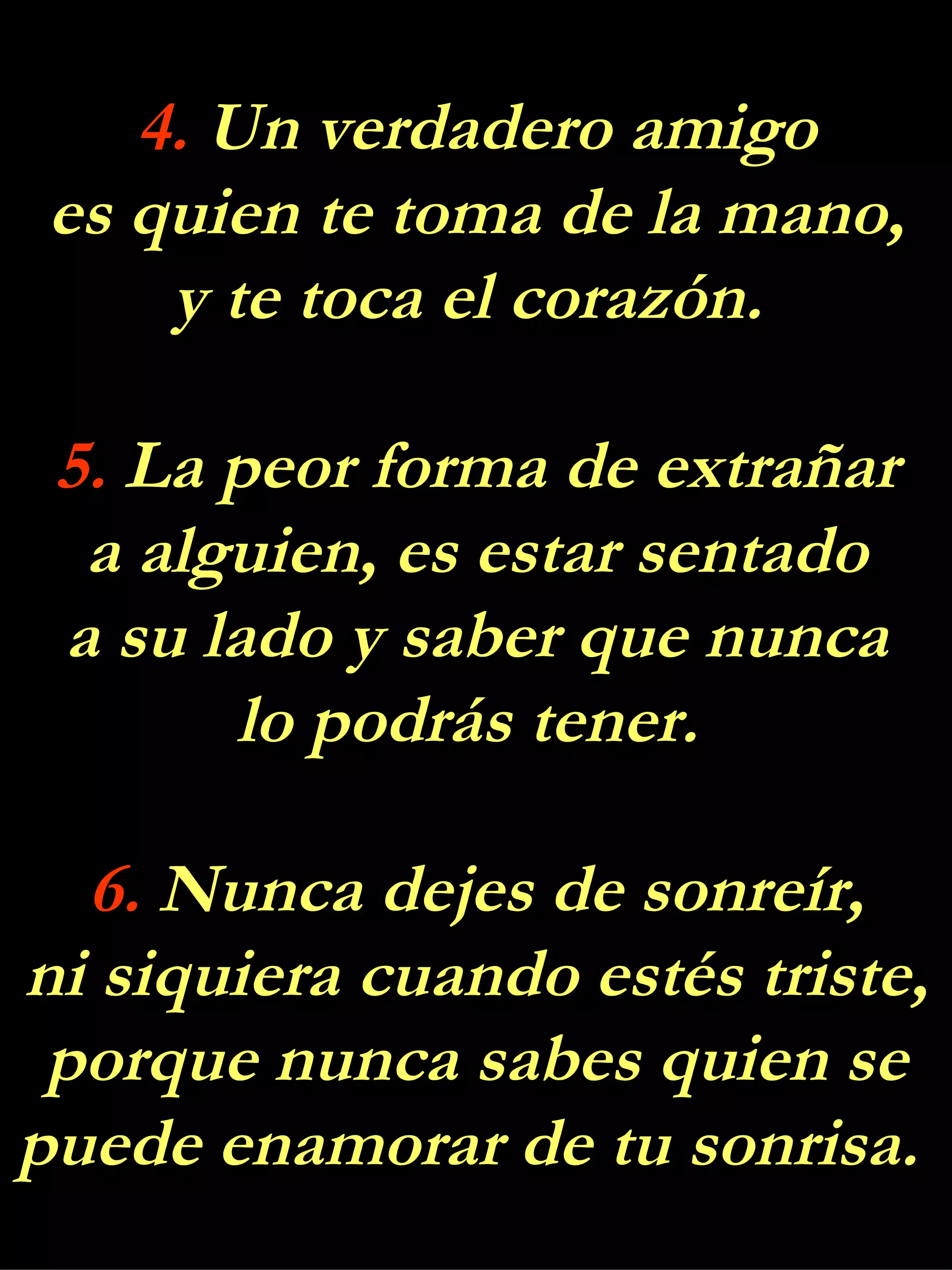 4.  Un verdadero amigo es quien te toma de la mano, y te toca el corazón.  5.  La peor forma de extrañar a alguien, es estar sentado a su lado y saber que nunca lo podrás tener.  6.  Nunca dejes de sonreír, ni siquiera cuando estés triste, porque nunca sabes quien se puede enamorar de tu sonrisa.  