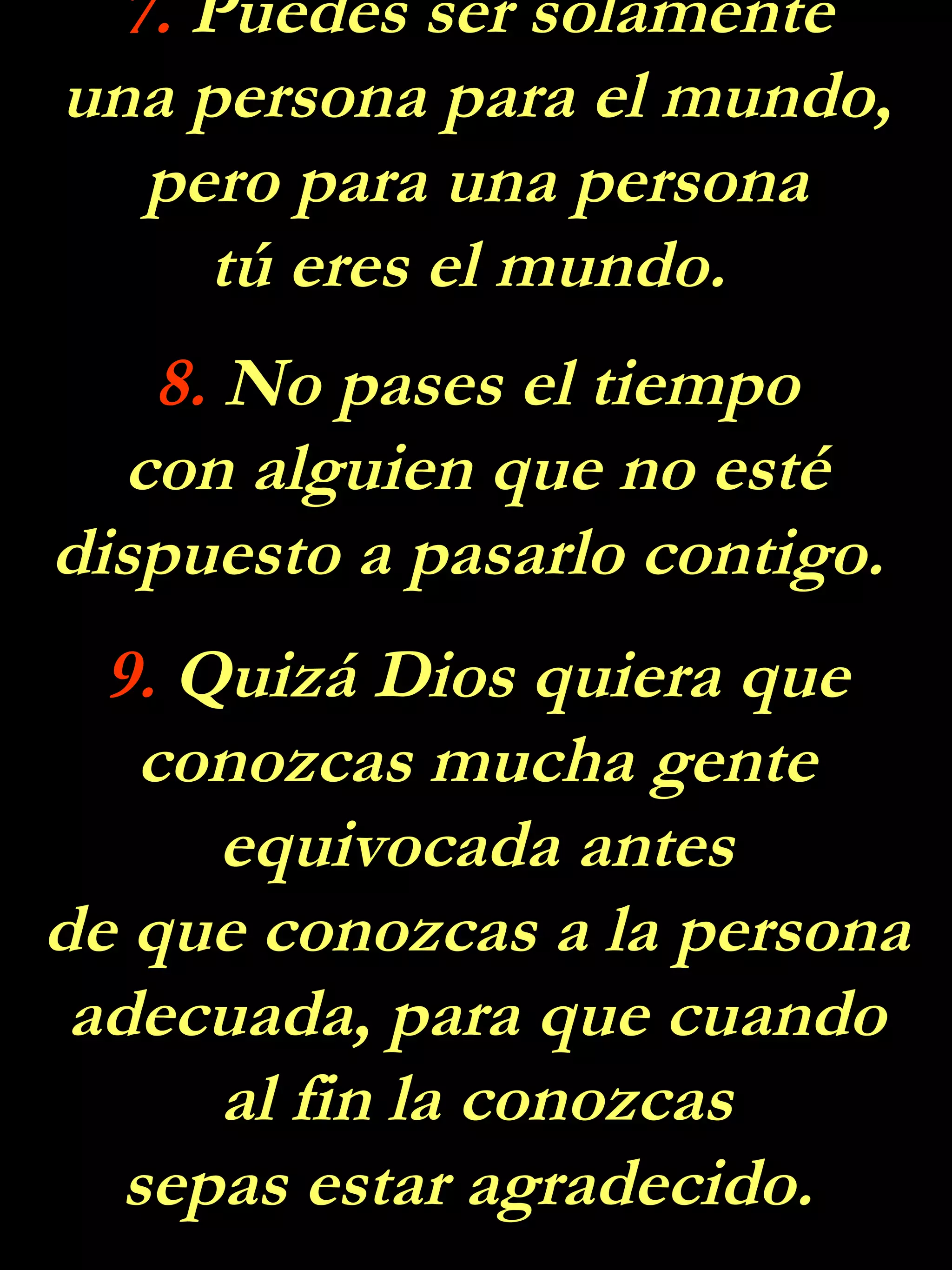 7.  Puedes ser solamente una persona para el mundo, pero para una persona tú eres el mundo.  8.  No pases el tiempo con alguien que no esté dispuesto a pasarlo contigo.  9.  Quizá Dios quiera que conozcas mucha gente equivocada antes de que conozcas a la persona adecuada, para que cuando al fin la conozcas sepas estar agradecido.  