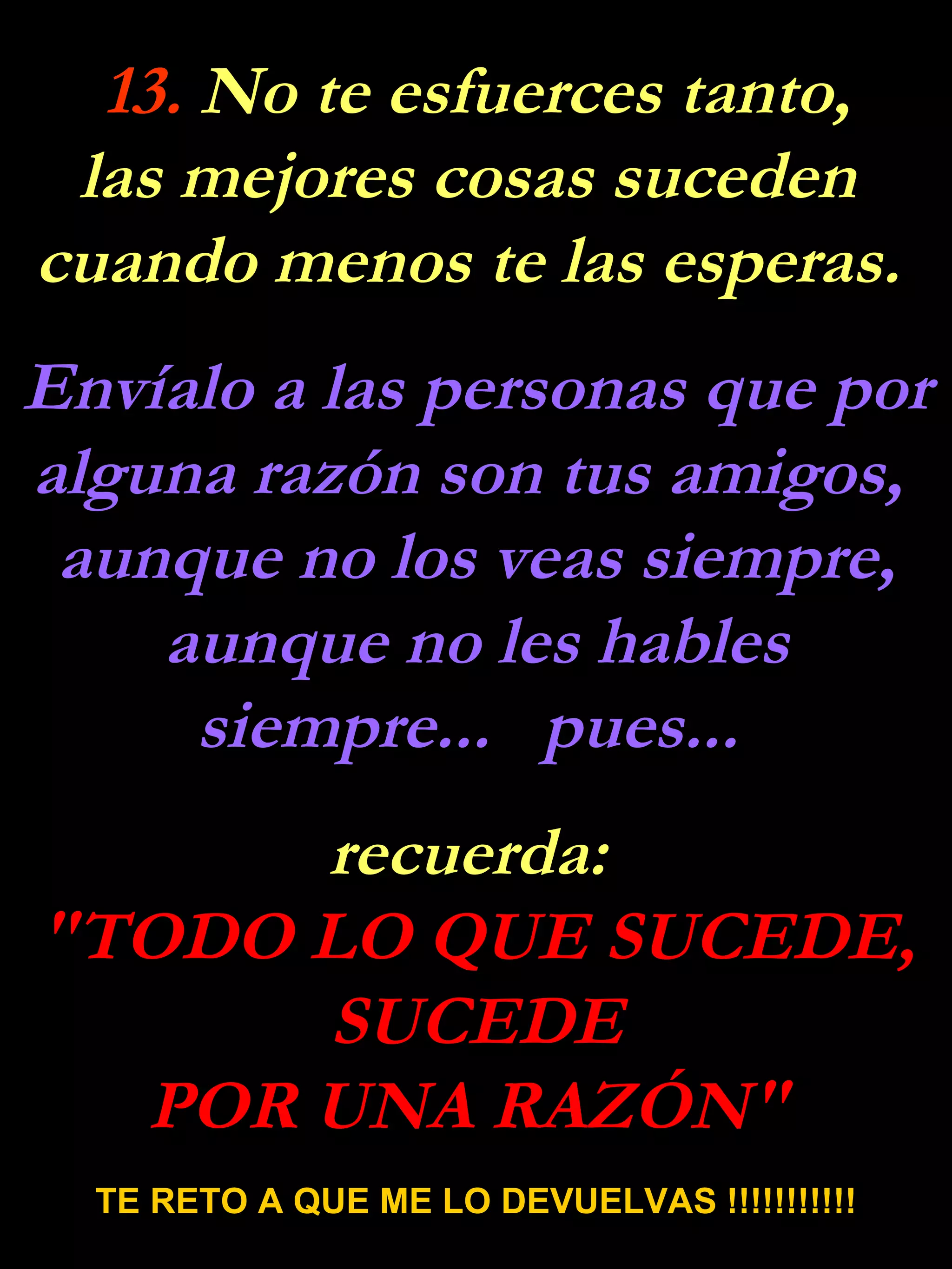 13.  No te esfuerces tanto, las mejores cosas suceden  cuando menos te las esperas.  Envíalo a las personas que por alguna razón son tus amigos,  aunque no los veas siempre, aunque no les hables siempre...  pues...  recuerda:  "TODO LO QUE SUCEDE, SUCEDE POR UNA RAZÓN"  TE RETO A QUE ME LO DEVUELVAS !!!!!!!!!!! 