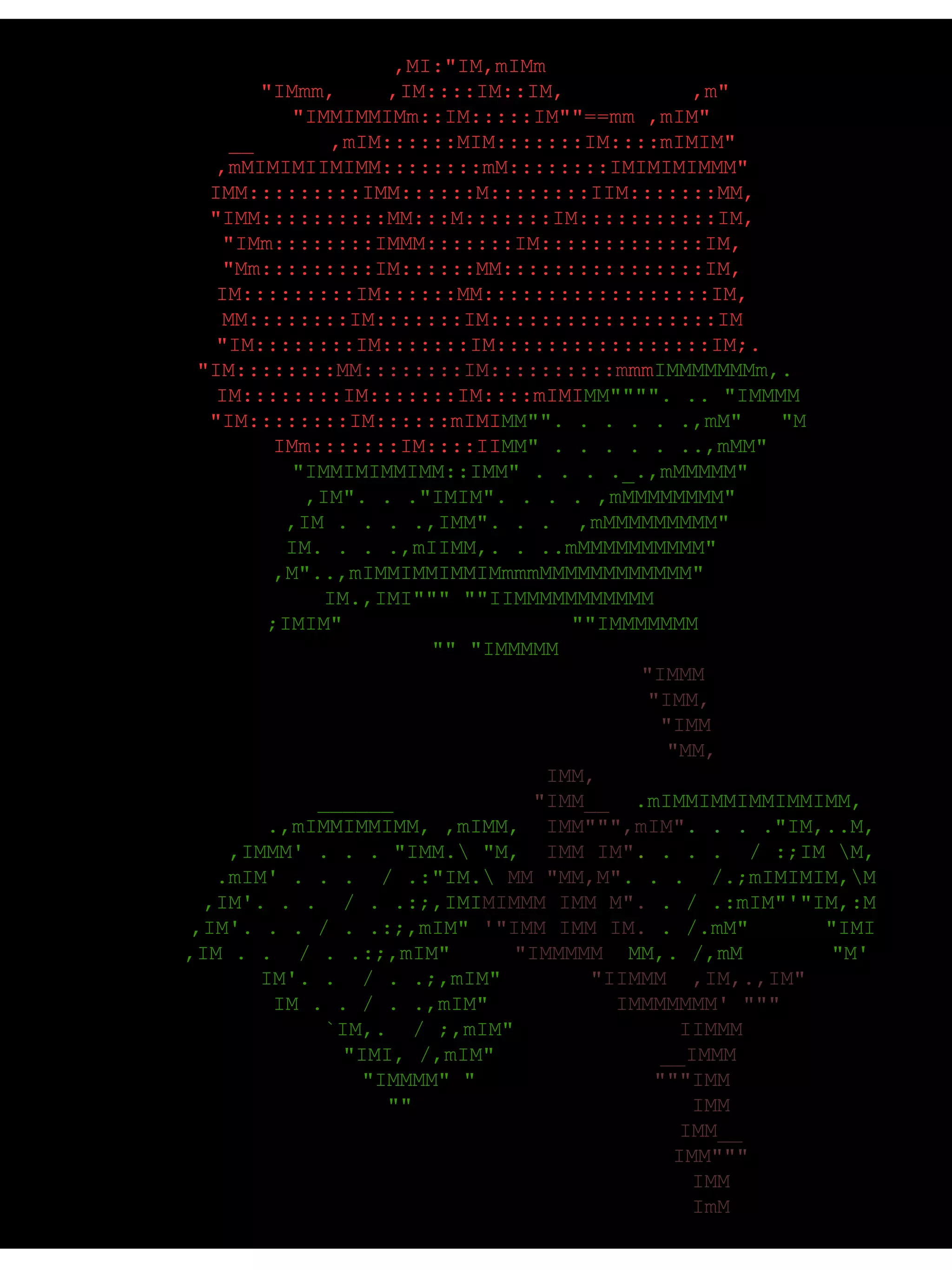   ,MI:"IM,mIMm      "IMmm,    ,IM::::IM::IM,          ,m"       "IMMIMMIMm::IM:::::IM""==mm ,mIM"    __      ,mIM::::::MIM:::::::IM::::mIMIM"    ,mMIMIMIIMIMM::::::::mM::::::::IMIMIMIMMM"    IMM:::::::::IMM::::::M::::::::IIM:::::::MM,    "IMM::::::::::MM:::M:::::::IM:::::::::::IM,    "IMm::::::::IMMM:::::::IM:::::::::::::IM,    "Mm:::::::::IM::::::MM::::::::::::::::IM,    IM:::::::::IM::::::MM::::::::::::::::::IM,    MM::::::::IM:::::::IM::::::::::::::::::IM     "IM::::::::IM:::::::IM:::::::::::::::::IM;.       "IM:::::::: MM::::::::IM::::::::::m mm IMMMMMMMm,.         IM::::::::IM:::::::IM::::mIMI MM"""". .. "IMMMM         "IM::::::::IM::::::mIMI MM"". . . . . .,mM"   "M           IMm:::::::IM::::II MM" . . . . . ..,mMM"          "IMMIMIMMIMM::IMM" . . . ._.,mMMMMM"          ,IM". . ."IMIM". . . . ,mMMMMMMMM"        ,IM . . . .,IMM". . .  ,mMMMMMMMMM"       IM. . . .,mIIMM,. . ..mMMMMMMMMMM"     ,M"..,mIMMIMMIMMIMmmmMMMMMMMMMMMM"      IM.,IMI""" ""IIMMMMMMMMMMM    ;IMIM"                  ""IMMMMMMM      "" "IMMMMM                                   "IMMM                                   "IMM,                                    "IMM                                     "MM,                                      IMM,               ______                     ______            "IMM__   .mIMMIMMIMMIMMIMM,                  .,mIMMIMMIMM, ,mIMM,   IMM""",mIM" .   . .  ."IM,..M,               ,IMMM' . . . "IMM.\ "M,   IMM IM" .   . . .  / :;IM \M,              .mIM' . . .  / .:"IM.\  MM "MM,M" . . .  /.;mIMIMIM,\M             ,IM'. . .  / . .:;,IMI MIMMM IMM M".  . / .:mIM"'"IM,:M            ,IM'. . . / . .:;,mIM"  '"IMM IMM IM.  . /.mM"      "IMI           ,IM . .  / . .:;,mIM"      "IMMMMM   MM,. /,mM       "M'            IM'. .  / . .;,mIM"        "IIMMM  ,IM,.,IM"            IM . . / . .,mIM"           IMMMMMMM' """             `IM,.  / ;,mIM"              IIMMM               "IMI, /,mIM"              __IMMM               "IMMMM" "               """IMM                 ""                        IMM                                        IMM__                                        IMM"""                                        IMM                                        ImM  