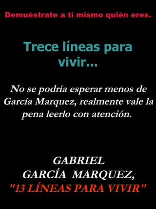 Demuéstrate a ti mismo quién eres.



    Trece líneas para
         vivir...

 No se podría esperar menos de
García Marquez, realmente vale la
    pena leerlo con atención.



        GABRIEL
    GARCÍA MARQUEZ,
 "13 LÍNEAS PARA VIVIR"
 