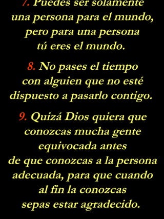 7. Puedes ser solamente
una persona para el mundo,
   pero para una persona
     tú eres el mundo.
   8. No pases el tiempo
  con alguien que no esté
dispuesto a pasarlo contigo.
  9. Quizá Dios quiera que
    conozcas mucha gente
      equivocada antes
de que conozcas a la persona
 adecuada, para que cuando
      al fin la conozcas
   sepas estar agradecido.
 
