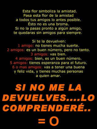   Esta flor simboliza la amistad.
         Pasa esta flor de la amistad
    a todos tus amigos lo antes posible.
            Ésto no es una broma.
    Si no la pasas pronto a algún amigo,
   te quedaras sin amigos para siempre. 

                Si te la devuelven:
      1 amigo: no tienes mucha suerte.
2 amigos: es un buen número, pero no tanto.
               3 amigos: vas bien.
     4 amigos: bien, es un buen número.
  5 amigos: tienes esperanza para el futuro.
   6 o mas amigos: vas a tener una buena
    y feliz vida, y tienes muchas personas
                  a quien amar.
                           

  SI NO ME LA
DEVUELVES....LO
COMPRENDERÉ..
                =O
 