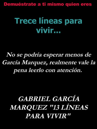 Demuéstrate a ti mismo quien eres   Trece líneas para vivir... No se podría esperar menos de García Marquez, realmente vale la  pena leerlo con atención.  GABRIEL GARCÍA MARQUEZ &quot;13 LÍNEAS PARA VIVIR&quot;  