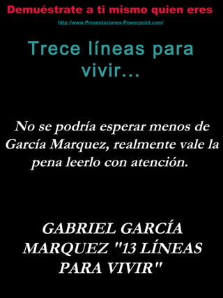 Demuéstrate a ti mismo quien eres
Trece líneas para
vivir...
No se podría esperar menos de
García Marquez, realmente vale la
pena leerlo con atención.
GABRIEL GARCÍA
MARQUEZ "13 LÍNEAS
PARA VIVIR"
http://www.Presentaciones-Powerpoint.com/
 