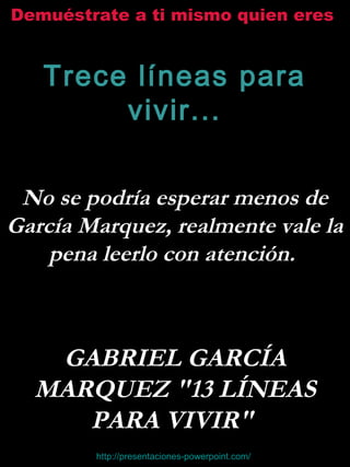 Demuéstrate a ti mismo quien eres
Trece líneas para
vivir...
No se podría esperar menos de
García Marquez, realmente vale la
pena leerlo con atención.
GABRIEL GARCÍA
MARQUEZ "13 LÍNEAS
PARA VIVIR"
http://presentaciones-powerpoint.com/
 