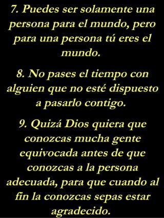 7. Puedes ser solamente una
persona para el mundo, pero
para una persona tú eres el
mundo.
8. No pases el tiempo con
alguien que no esté dispuesto
a pasarlo contigo.
9. Quizá Dios quiera que
conozcas mucha gente
equivocada antes de que
conozcas a la persona
adecuada, para que cuando al
fin la conozcas sepas estar
agradecido.
 
