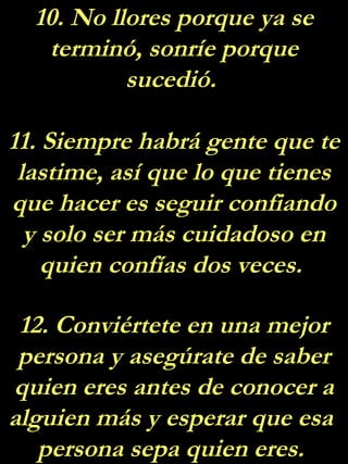10. No llores porque ya se
terminó, sonríe porque
sucedió.
11. Siempre habrá gente que te
lastime, así que lo que tienes
que hacer es seguir confiando
y solo ser más cuidadoso en
quien confías dos veces.
12. Conviértete en una mejor
persona y asegúrate de saber
quien eres antes de conocer a
alguien más y esperar que esa
persona sepa quien eres.
 