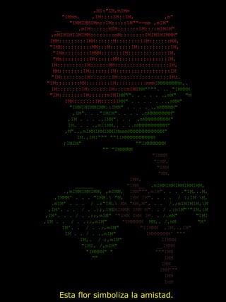  
,MI:"IM,mIMm 
    "IMmm,    ,IM::::IM::IM,          ,m" 
     "IMMIMMIMm::IM:::::IM""==mm ,mIM" 
  __      ,mIM::::::MIM:::::::IM::::mIMIM" 
  ,mMIMIMIIMIMM::::::::mM::::::::IMIMIMIMMM" 
  IMM:::::::::IMM::::::M::::::::IIM:::::::MM, 
  "IMM::::::::::MM:::M:::::::IM:::::::::::IM, 
  "IMm::::::::IMMM:::::::IM:::::::::::::IM, 
  "Mm:::::::::IM::::::MM::::::::::::::::IM, 
  IM:::::::::IM::::::MM::::::::::::::::::IM, 
  MM::::::::IM:::::::IM::::::::::::::::::IM 
   "IM::::::::IM:::::::IM:::::::::::::::::IM;. 
    "IM::::::::MM::::::::IM::::::::::mmmIMMMMMMMm,. 
      IM::::::::IM:::::::IM::::mIMIMM"""". .. "IMMMM 
      "IM::::::::IM::::::mIMIMM"". . . . . .,mM"   "M 
        IMm:::::::IM::::IIMM" . . . . . ..,mMM" 
        "IMMIMIMMIMM::IMM" . . . ._.,mMMMMM" 
        ,IM". . ."IMIM". . . . ,mMMMMMMMM" 
      ,IM . . . .,IMM". . .  ,mMMMMMMMMM" 
     IM. . . .,mIIMM,. . ..mMMMMMMMMMM" 
   ,M"..,mIMMIMMIMMIMmmmMMMMMMMMMMMM" 
   IM.,IMI""" ""IIMMMMMMMMMMM 
  ;IMIM"                  ""IMMMMMMM 
    "" "IMMMMM 
                                "IMMM 
                                 "IMM, 
                                  "IMM 
                                   "MM, 
                                    IMM,              ______ 
                   ______           "IMM__  .mIMMIMMIMMIMMIMM, 
                .,mIMMIMMIMM, ,mIMM,  IMM""",mIM". . . ."IM,..M, 
             ,IMMM' . . . "IMM. "M,  IMM IM". . . .  / :;IM M, 
            .mIM' . . .  / .:"IM. MM "MM,M". . .  /.;mIMIMIM,M 
           ,IM'. . .  / . .:;,IMIMIMMM IMM M". . / .:mIM"'"IM,:M 
          ,IM'. . . / . .:;,mIM" '"IMM IMM IM. . /.mM"      "IMI 
         ,IM . .  / . .:;,mIM"     "IMMMMM  MM,. /,mM       "M' 
          IM'. .  / . .;,mIM"       "IIMMM  ,IM,.,IM" 
         IM . . / . .,mIM"          IMMMMMMM' """ 
          `IM,.  / ;,mIM"             IIMMM 
           "IMI, /,mIM"             __IMMM 
            "IMMMM" "              """IMM 
              ""                      IMM 
                                      IMM__ 
                                      IMM""" 
                                      IMM 
                                      ImM 
  Esta flor simboliza la amistad. 
 
