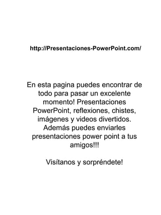 http://Presentaciones-PowerPoint.com/
En esta pagina puedes encontrar de
todo para pasar un excelente
momento! Presentaciones
PowerPoint, reflexiones, chistes,
imágenes y videos divertidos.
Además puedes enviarles
presentaciones power point a tus
amigos!!!
Visítanos y sorpréndete!
 